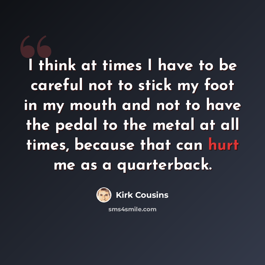 “I think at times I have to be careful not to stick my foot in my mouth and not to have the pedal to the metal at all times, because that can hurt me as a quarterback.” quote by Kirk Cousins