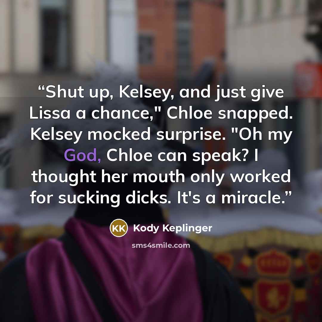 “Shut up, Kelsey, and just give Lissa a chance," Chloe snapped. Kelsey mocked surprise. "Oh my God, Chloe can speak? I thought her mouth only worked for sucking dicks. It's a miracle.” quote by Kody Keplinger