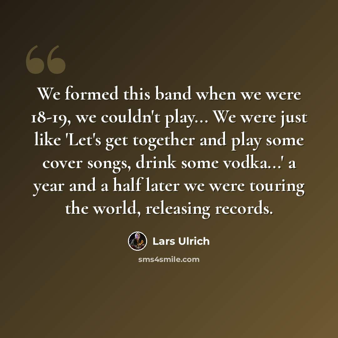 “We formed this band when we were 18-19, we couldn't play... We were just like 'Let's get together and play some cover songs, drink some vodka...' a year and a half later we were touring the world, releasing records.” quote by Lars Ulrich