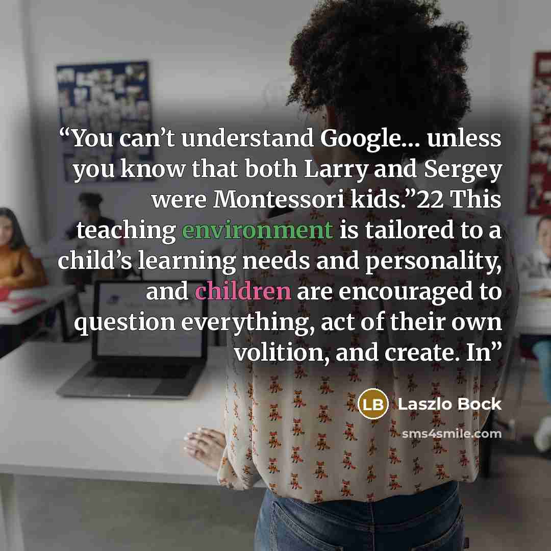 “You can’t understand Google… unless you know that both Larry and Sergey were Montessori kids.”22 This teaching environment is tailored to a child’s learning needs and personality, and children are encouraged to question everything, act of their own volition, and create. In” quote by Laszlo Bock