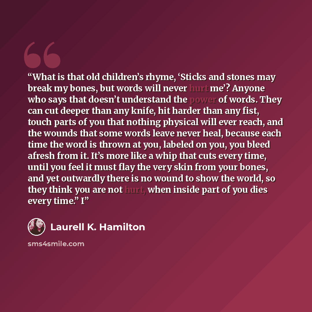 “What is that old children’s rhyme, ‘Sticks and stones may break my bones, but words will never hurt me’? Anyone who says that doesn’t understand the power of words. They can cut deeper than any knife, hit harder than any fist, touch parts of you that nothing physical will ever reach, and the…” quote by Laurell K. Hamilton
