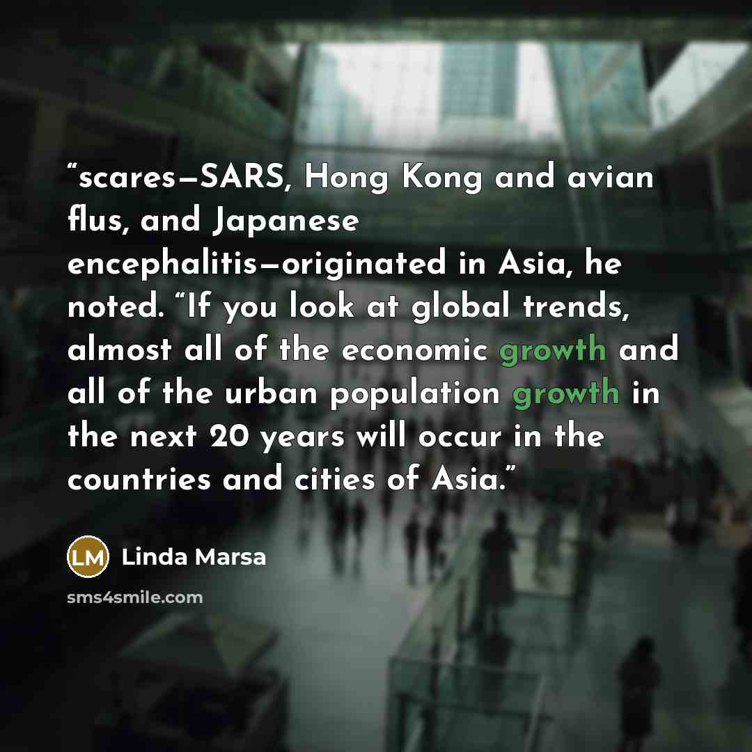 “scares—SARS, Hong Kong and avian flus, and Japanese encephalitis—originated in Asia, he noted. “If you look at global trends, almost all of the economic growth and all of the urban population growth in the next 20 years will occur in the countries and cities of Asia.” quote by Linda Marsa