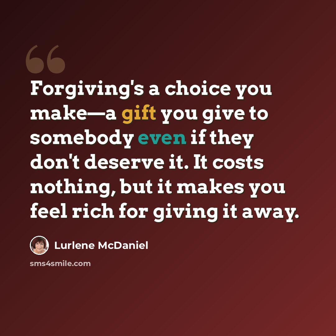 “Forgiving's a choice you make—a gift you give to somebody even if they don't deserve it. It costs nothing, but it makes you feel rich for giving it away.” quote by Lurlene McDaniel