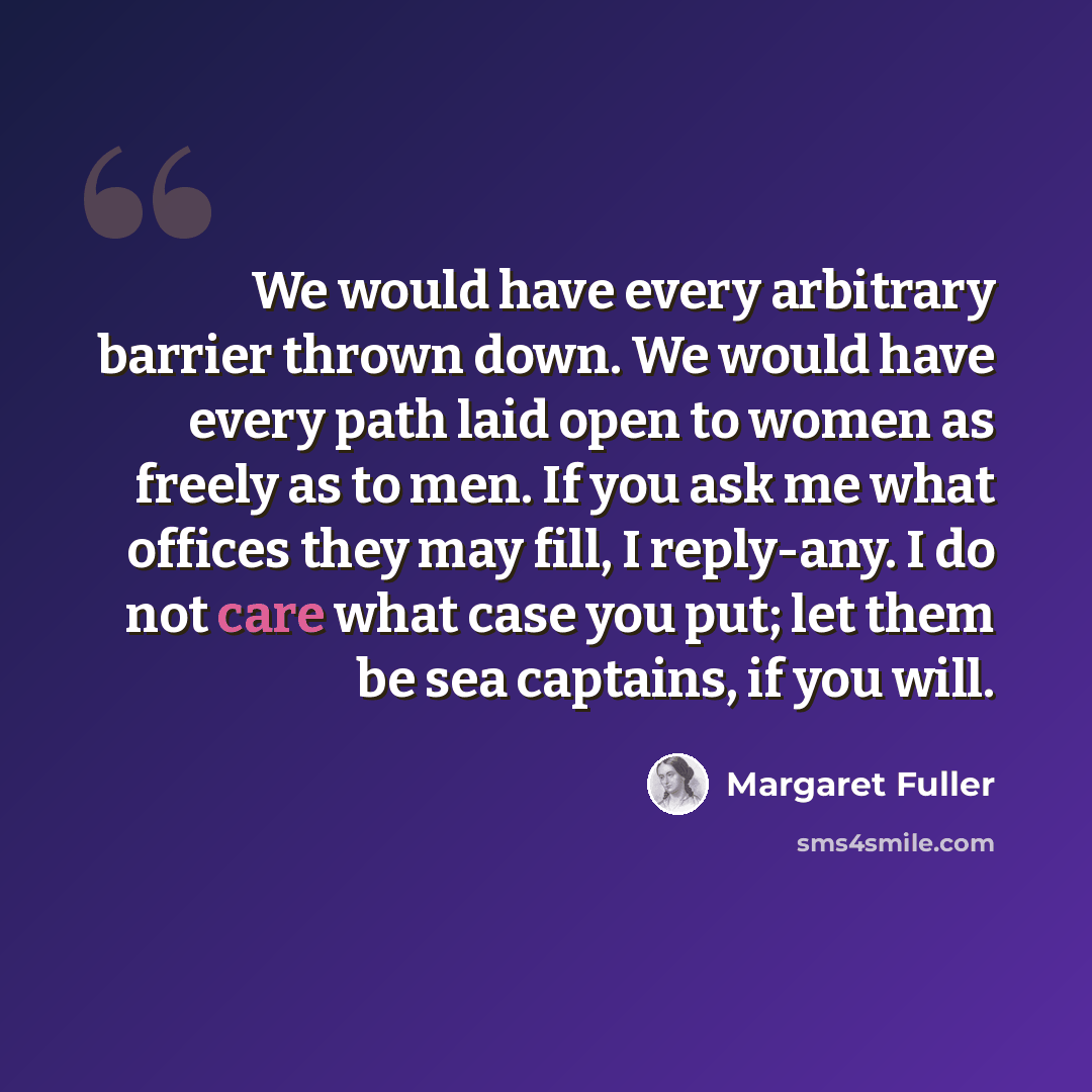“We would have every arbitrary barrier thrown down. We would have every path laid open to women as freely as to men. If you ask me what offices they may fill, I reply-any. I do not care what case you put; let them be sea captains, if you will.” quote by Margaret Fuller