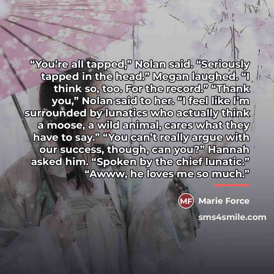 “You’re all tapped,” Nolan said. “Seriously tapped in the head.” Megan laughed. “I think so, too. For the record.” “Thank you,” Nolan said to her. “I feel like I’m surrounded by lunatics who actually think a moose, a wild animal, cares what they have to say.” “You can’t really argue with our…” quote by Marie Force