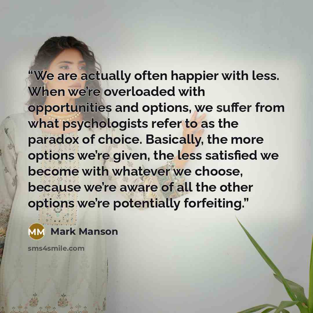 “We are actually often happier with less. When we’re overloaded with opportunities and options, we suffer from what psychologists refer to as the paradox of choice. Basically, the more options we’re given, the less satisfied we become with whatever we choose, because we’re aware of all the other…” quote by Mark Manson