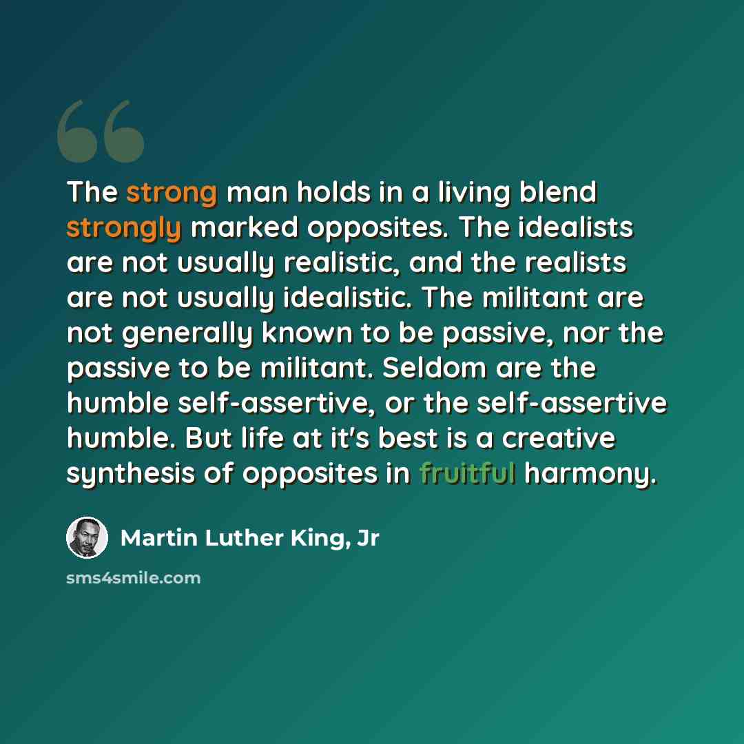 “The strong man holds in a living blend strongly marked opposites. The idealists are not usually realistic, and the realists are not usually idealistic. The militant are not generally known to be passive, nor the passive to be militant. Seldom are the humble self-assertive, or the self-assertive…” quote by Martin Luther King, Jr