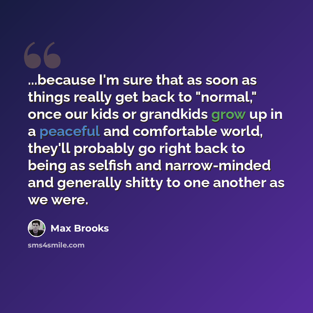 “...because I'm sure that as soon as things really get back to "normal," once our kids or grandkids grow up in a peaceful and comfortable world, they'll probably go right back to being as selfish and narrow-minded and generally shitty to one another as we were.” quote by Max Brooks