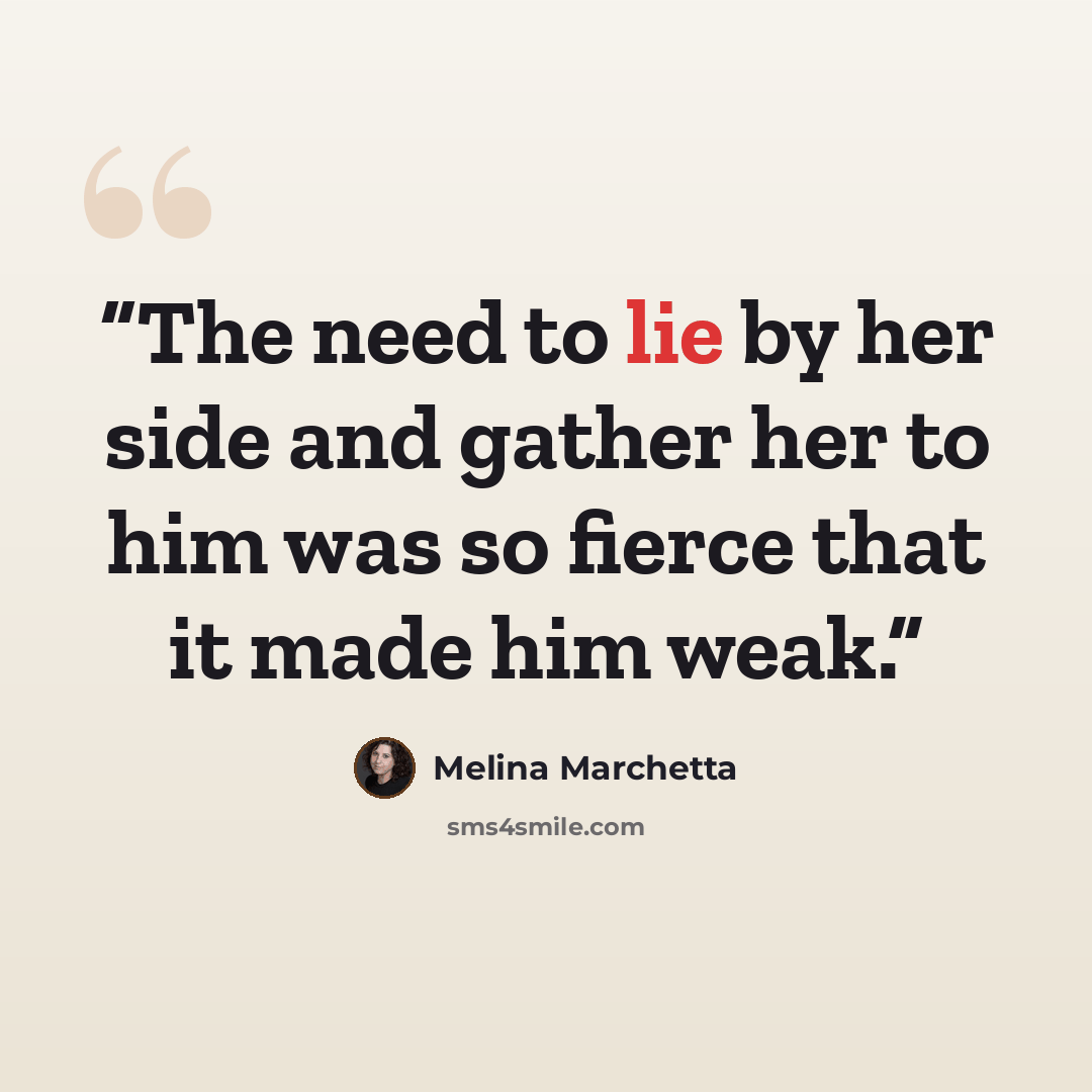 “The need to lie by her side and gather her to him was so fierce that it made him weak.” quote by Melina Marchetta