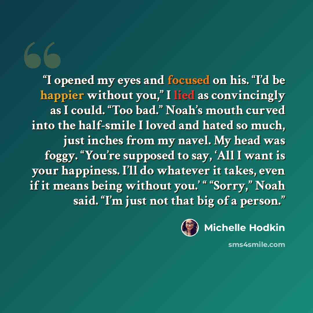 “I opened my eyes and focused on his. “I’d be happier without you,” I lied as convincingly as I could. “Too bad.” Noah’s mouth curved into the half-smile I loved and hated so much, just inches from my navel. My head was foggy. “You’re supposed to say, ‘All I want is your happiness. I’ll do whatever…” quote by Michelle Hodkin