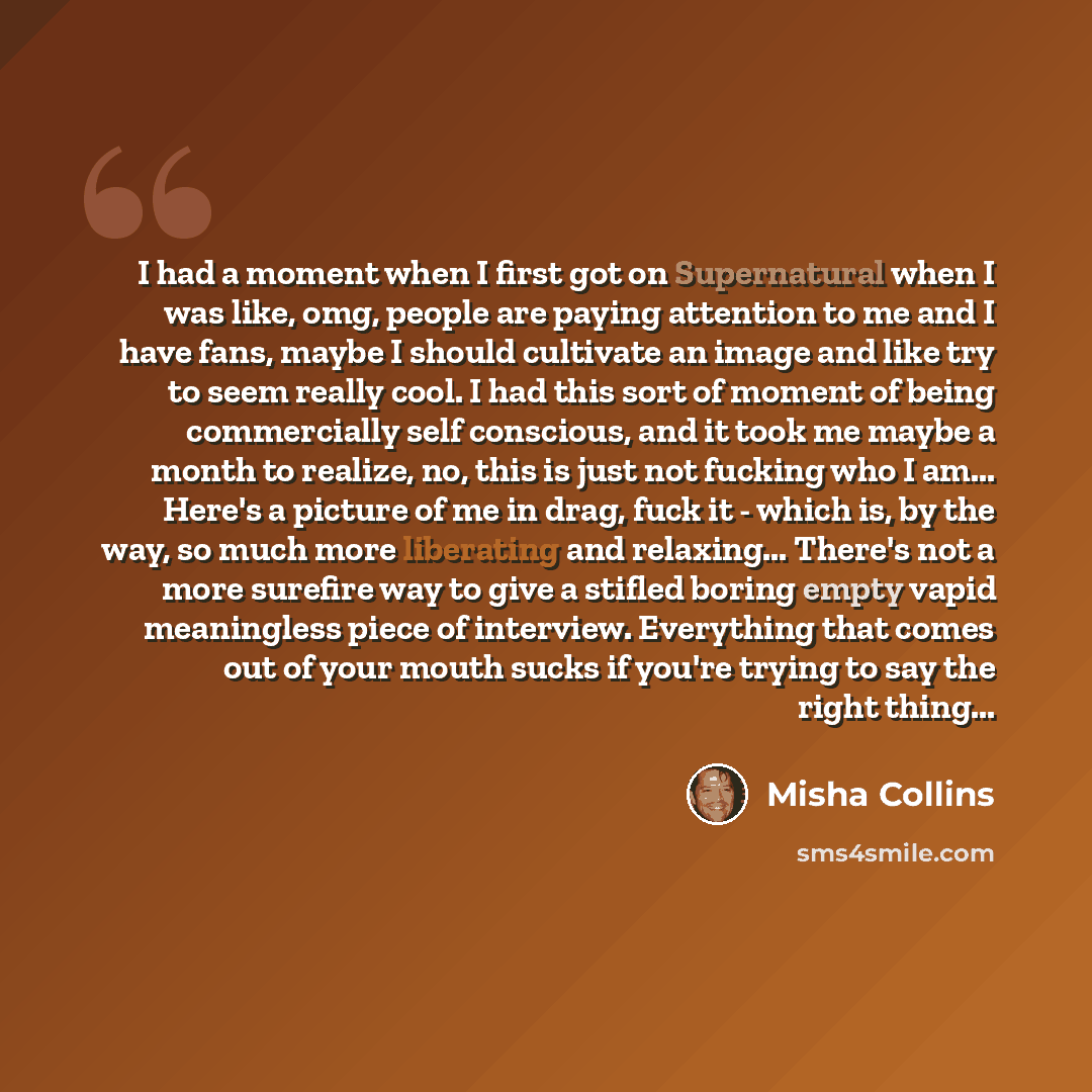 “I had a moment when I first got on Supernatural when I was like, omg, people are paying attention to me and I have fans, maybe I should cultivate an image and like try to seem really cool. I had this sort of moment of being commercially self conscious, and it took me maybe a month to realize, no…” quote by Misha Collins