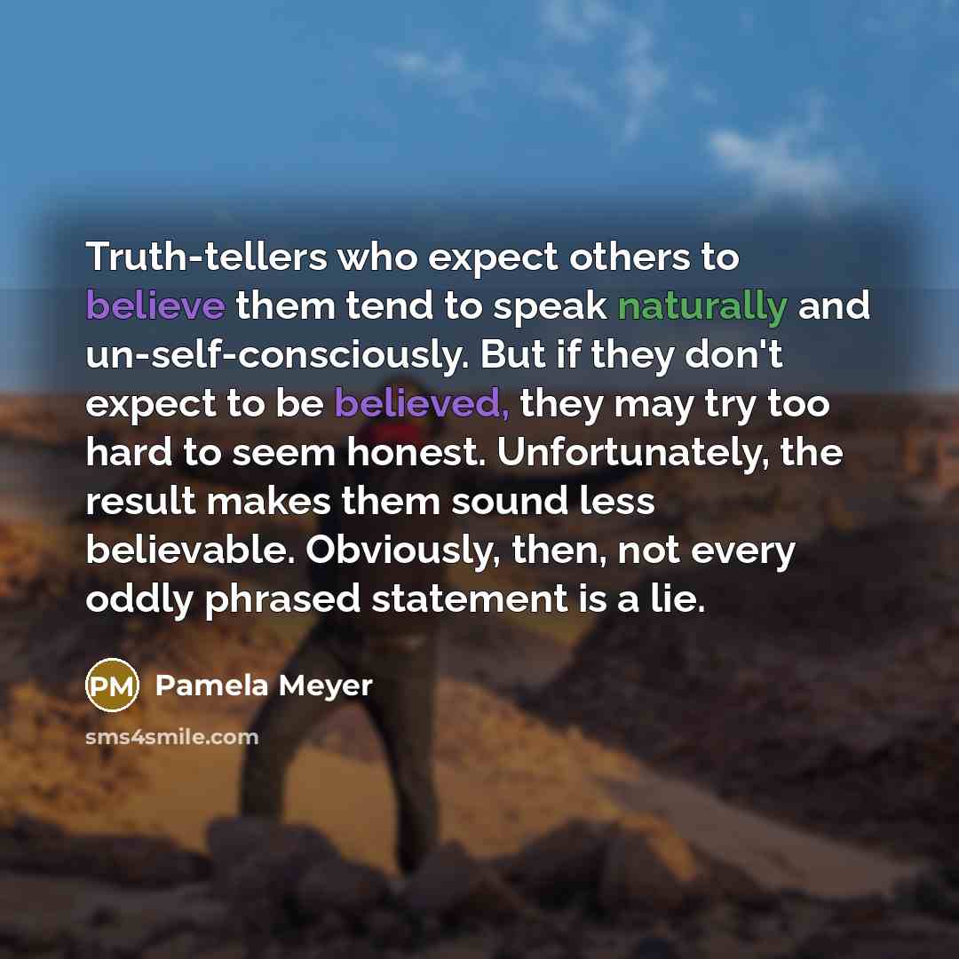 “Truth-tellers who expect others to believe them tend to speak naturally and un-self-consciously. But if they don't expect to be believed, they may try too hard to seem honest. Unfortunately, the result makes them sound less believable. Obviously, then, not every oddly phrased statement is a lie.” quote by Pamela Meyer
