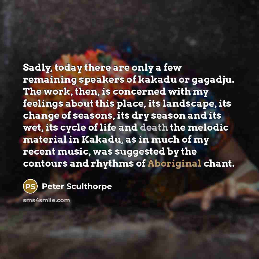 “Sadly, today there are only a few remaining speakers of kakadu or gagadju. The work, then, is concerned with my feelings about this place, its landscape, its change of seasons, its dry season and its wet, its cycle of life and death the melodic material in Kakadu, as in much of my recent music…” quote by Peter Sculthorpe