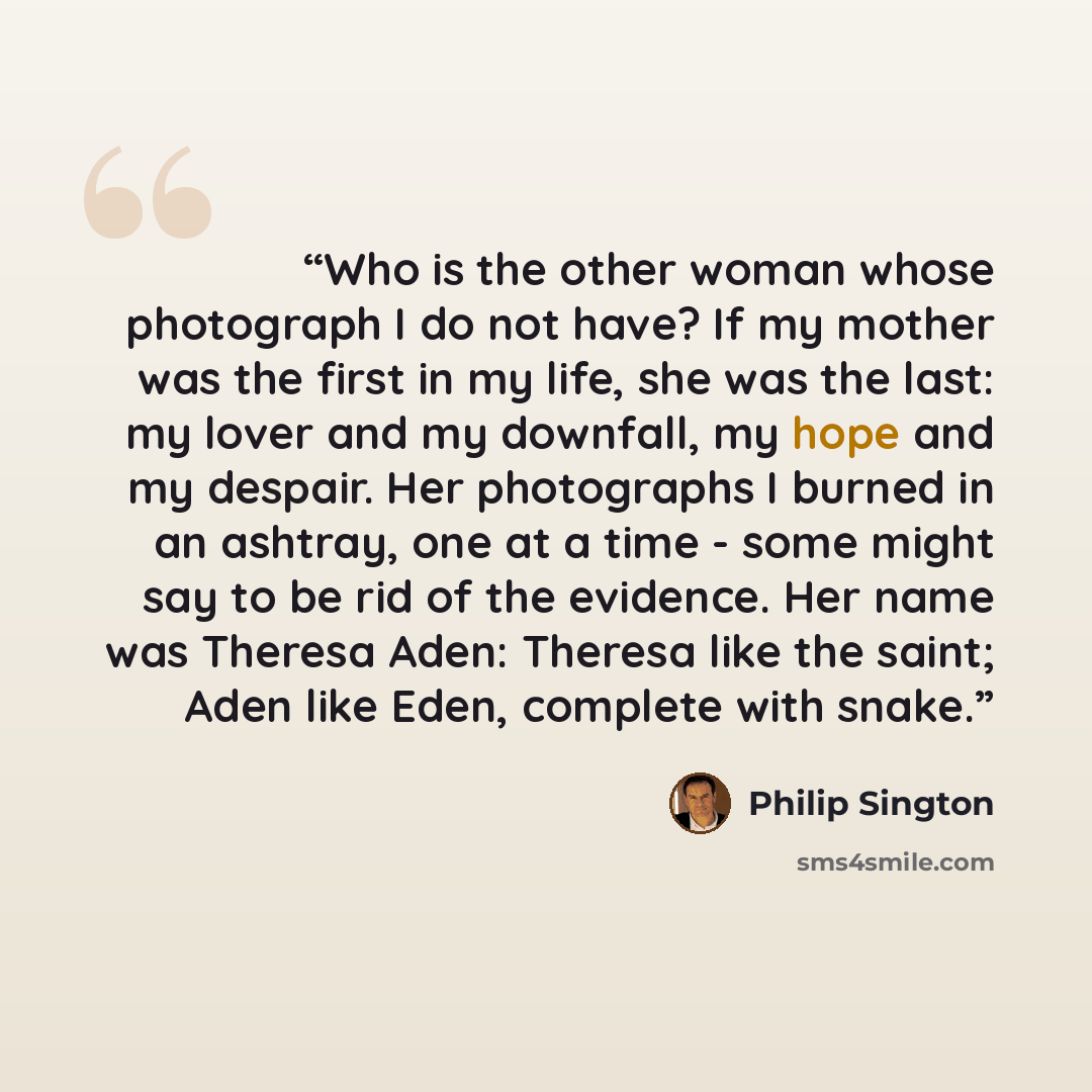 “Who is the other woman whose photograph I do not have? If my mother was the first in my life, she was the last: my lover and my downfall, my hope and my despair. Her photographs I burned in an ashtray, one at a time - some might say to be rid of the evidence. Her name was Theresa Aden: Theresa…” quote by Philip Sington