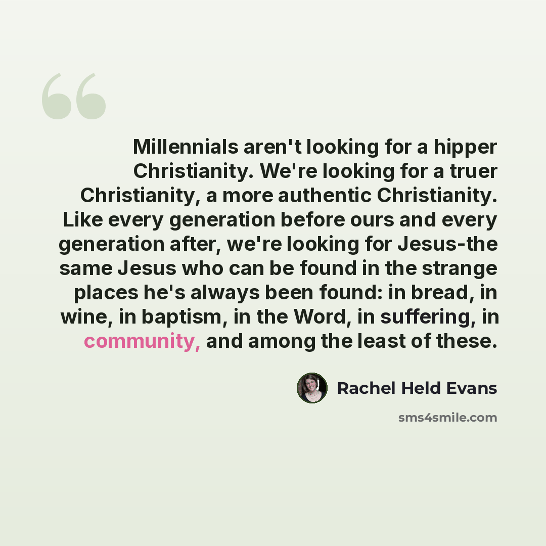 “Millennials aren't looking for a hipper Christianity. We're looking for a truer Christianity, a more authentic Christianity. Like every generation before ours and every generation after, we're looking for Jesus-the same Jesus who can be found in the strange places he's always been found: in bread…” quote by Rachel Held Evans
