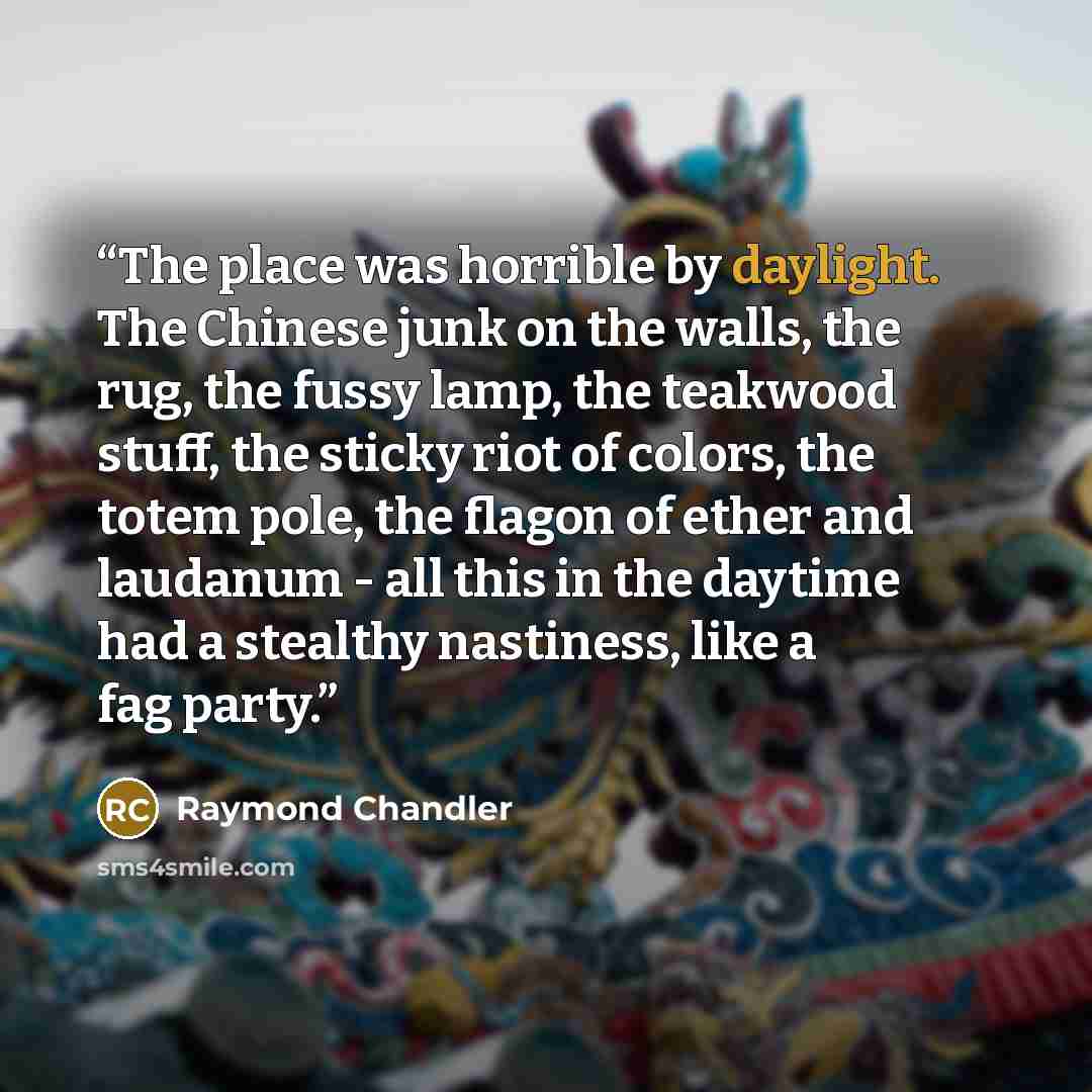 “The place was horrible by daylight. The Chinese junk on the walls, the rug, the fussy lamp, the teakwood stuff, the sticky riot of colors, the totem pole, the flagon of ether and laudanum - all this in the daytime had a stealthy nastiness, like a fag party.” quote by Raymond Chandler
