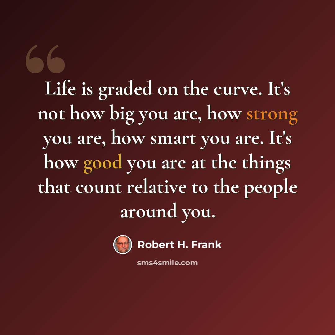 “Life is graded on the curve. It's not how big you are, how strong you are, how smart you are. It's how good you are at the things that count relative to the people around you.” quote by Robert H. Frank