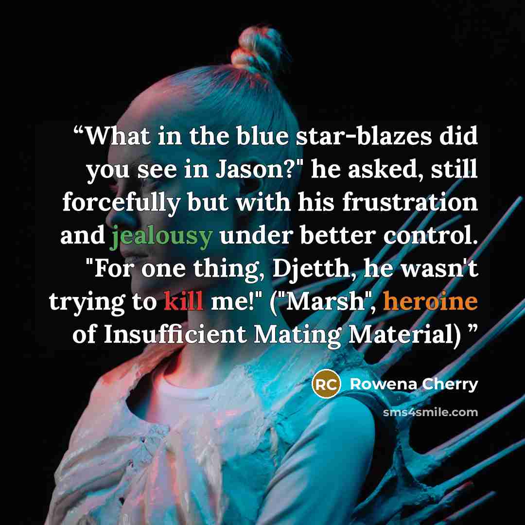 “What in the blue star-blazes did you see in Jason?" he asked, still forcefully but with his frustration and jealousy under better control. "For one thing, Djetth, he wasn't trying to kill me!" ("Marsh", heroine of Insufficient Mating Material)” quote by Rowena Cherry