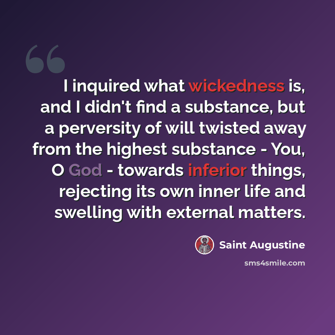 “I inquired what wickedness is, and I didn't find a substance, but a perversity of will twisted away from the highest substance - You, O God - towards inferior things, rejecting its own inner life and swelling with external matters.” quote by Saint Augustine
