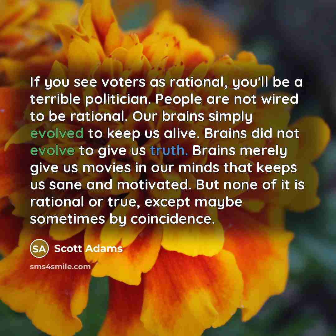 “If you see voters as rational, you'll be a terrible politician. People are not wired to be rational. Our brains simply evolved to keep us alive. Brains did not evolve to give us truth. Brains merely give us movies in our minds that keeps us sane and motivated. But none of it is rational or true…” quote by Scott Adams