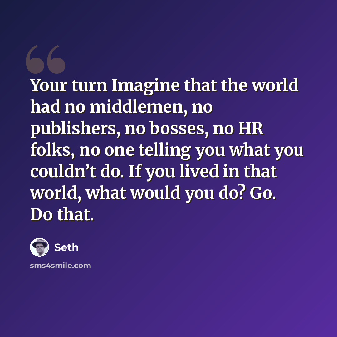 “Your turn Imagine that the world had no middlemen, no publishers, no bosses, no HR folks, no one telling you what you couldn’t do. If you lived in that world, what would you do? Go. Do that.” quote by Seth