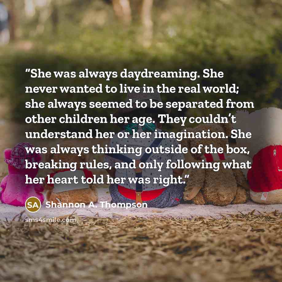 “She was always daydreaming. She never wanted to live in the real world; she always seemed to be separated from other children her age. They couldn’t understand her or her imagination. She was always thinking outside of the box, breaking rules, and only following what her heart told her was right.” quote by Shannon A. Thompson