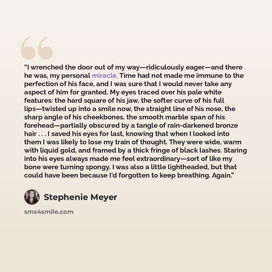 “I wrenched the door out of my way―ridiculously eager―and there he was, my personal miracle. Time had not made me immune to the perfection of his face, and I was sure that I would never take any aspect of him for granted. My eyes traced over his pale white features: the hard square of his jaw, the…” quote by Stephenie Meyer