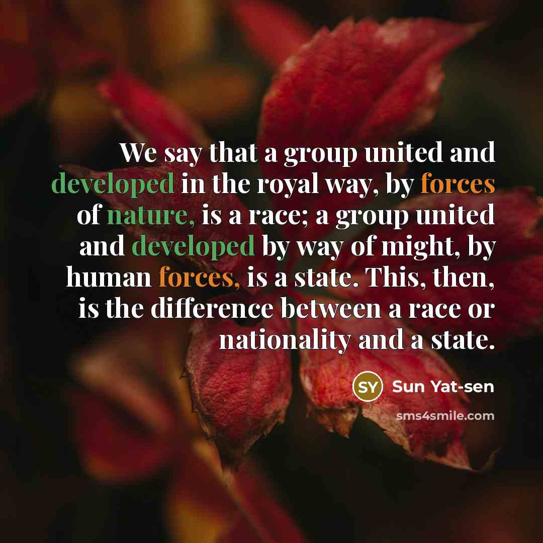 “We say that a group united and developed in the royal way, by forces of nature, is a race; a group united and developed by way of might, by human forces, is a state. This, then, is the difference between a race or nationality and a state.” quote by Sun Yat-sen