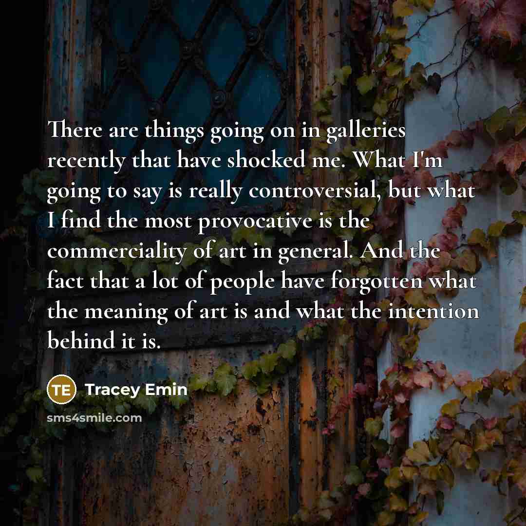 “There are things going on in galleries recently that have shocked me. What I'm going to say is really controversial, but what I find the most provocative is the commerciality of art in general. And the fact that a lot of people have forgotten what the meaning of art is and what the intention…” quote by Tracey Emin