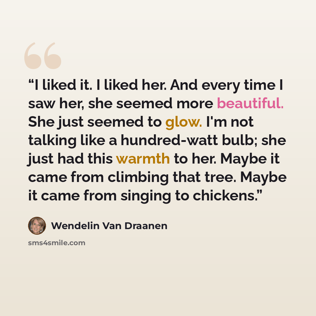 “I liked it. I liked her. And every time I saw her, she seemed more beautiful. She just seemed to glow. I'm not talking like a hundred-watt bulb; she just had this warmth to her. Maybe it came from climbing that tree. Maybe it came from singing to chickens.” quote by Wendelin Van Draanen