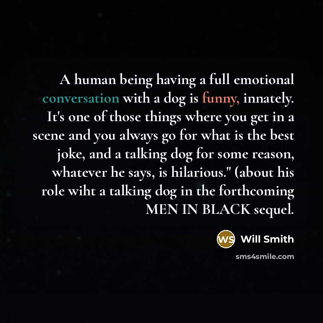 “A human being having a full emotional conversation with a dog is funny, innately. It's one of those things where you get in a scene and you always go for what is the best joke, and a talking dog for some reason, whatever he says, is hilarious." (about his role wiht a talking dog in the forthcoming…” quote by Will Smith