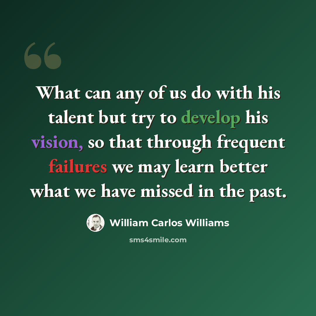 “What can any of us do with his talent but try to develop his vision, so that through frequent failures we may learn better what we have missed in the past.” quote by William Carlos Williams