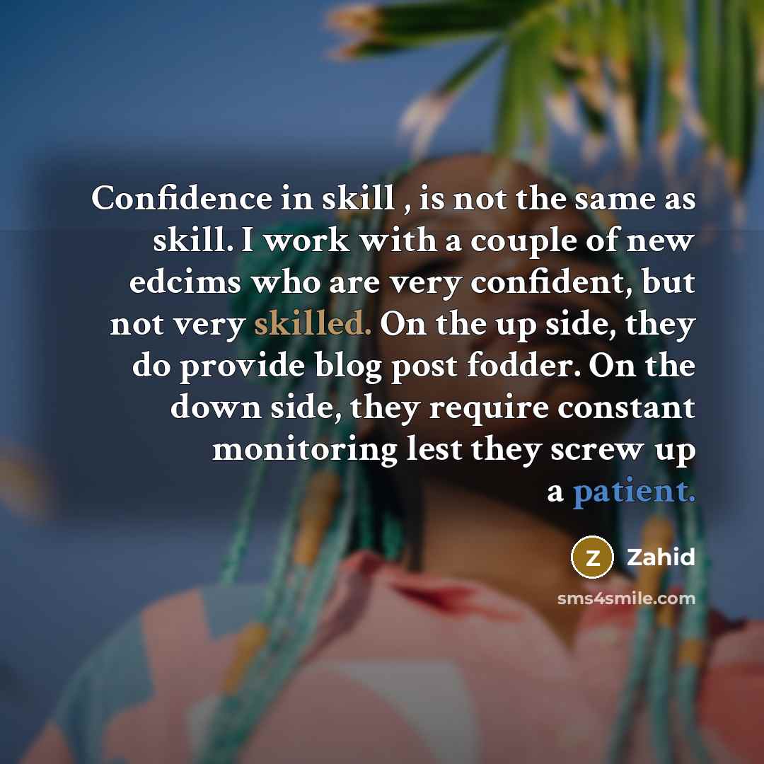 “Confidence in skill , is not the same as skill. I work with a couple of new edcims who are very confident, but not very skilled. On the up side, they do provide blog post fodder. On the down side, they require constant monitoring lest they screw up a patient.” quote by Zahid
