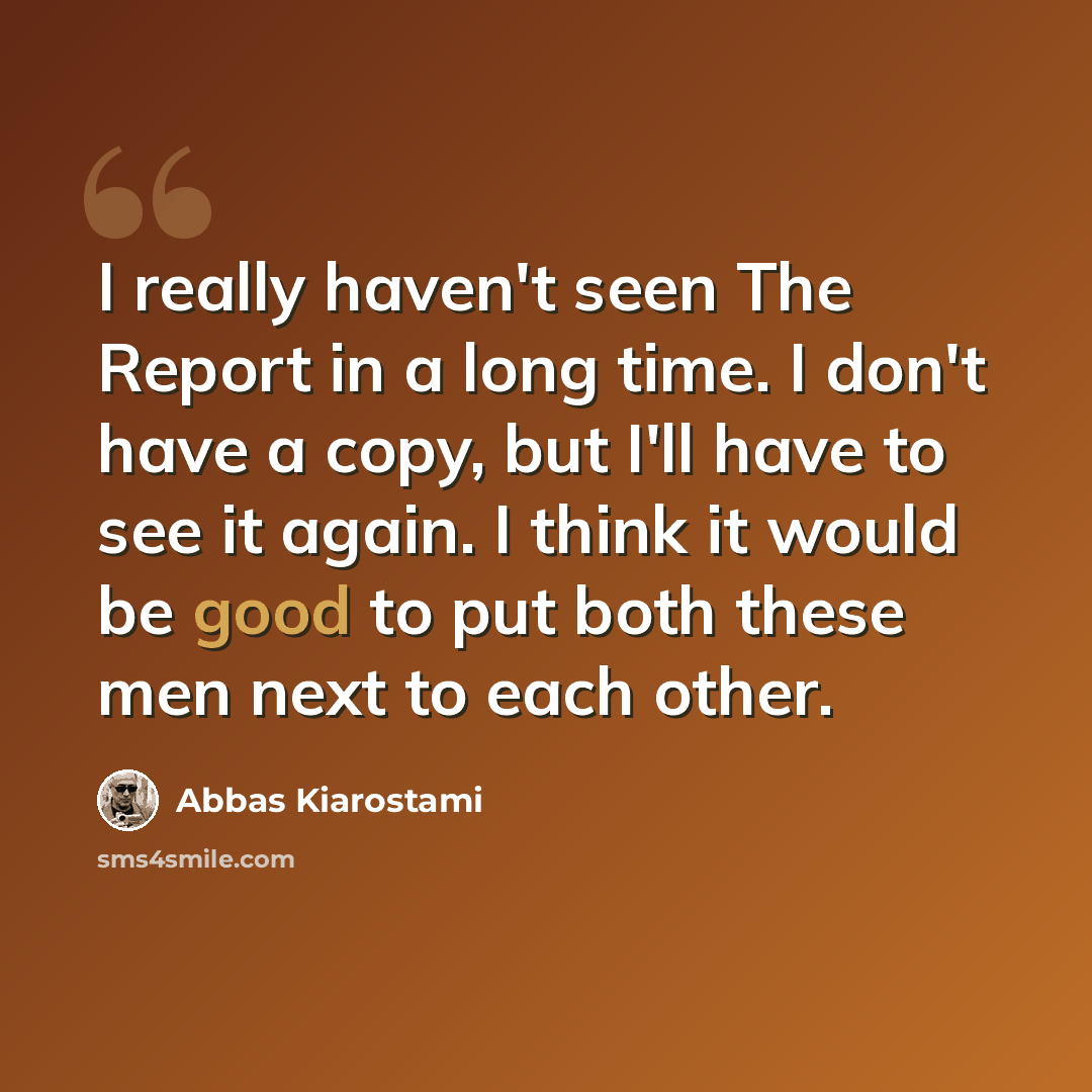 “I really haven't seen The Report in a long time. I don't have a copy, but I'll have to see it again. I think it would be good to put both these men next to each other.” quote by Abbas Kiarostami