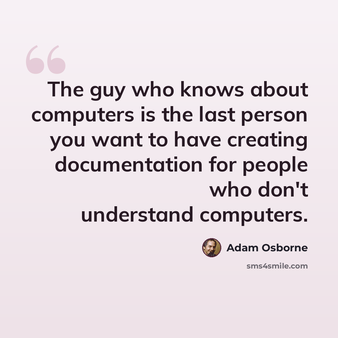 “The guy who knows about computers is the last person you want to have creating documentation for people who don't understand computers.” quote by Adam Osborne
