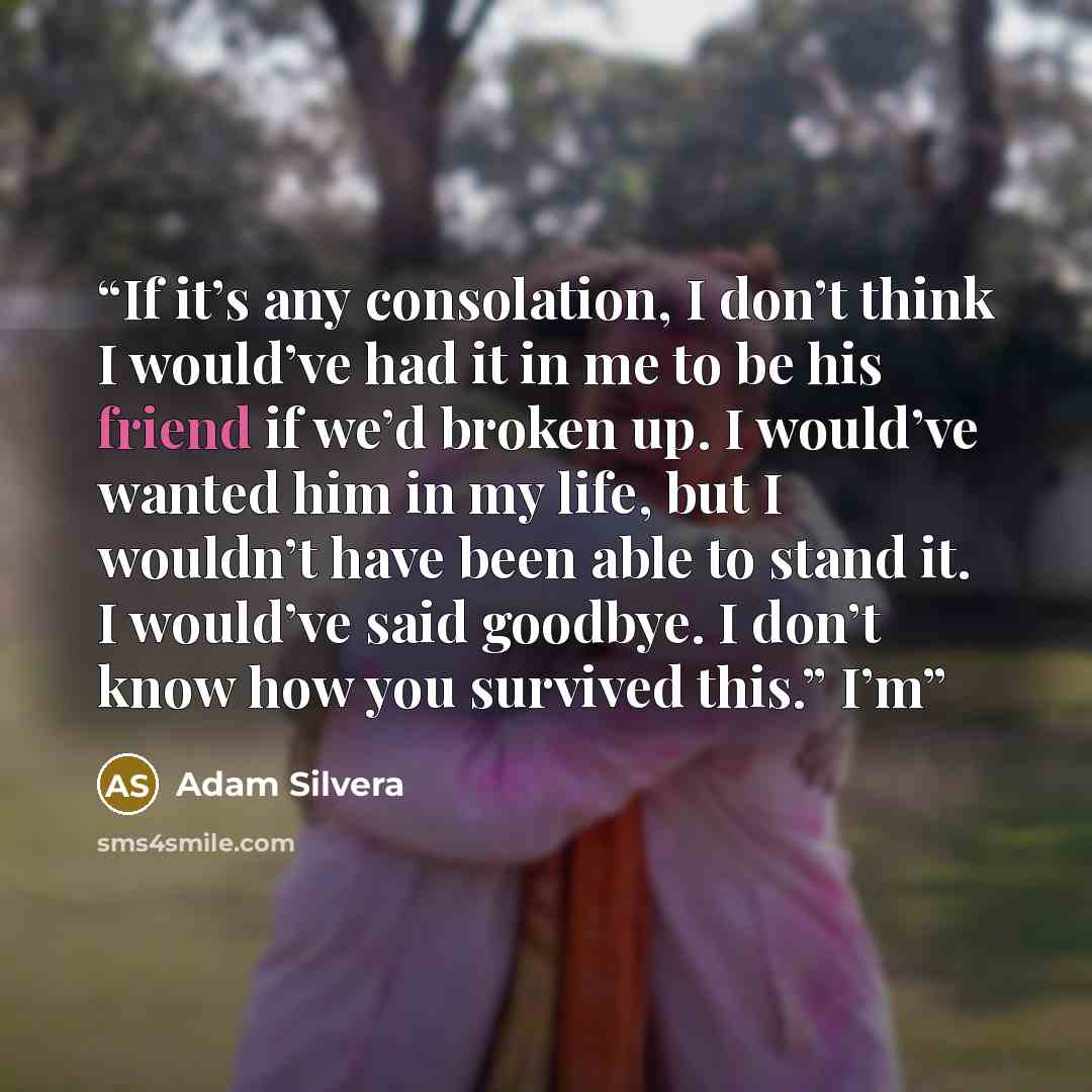 “If it’s any consolation, I don’t think I would’ve had it in me to be his friend if we’d broken up. I would’ve wanted him in my life, but I wouldn’t have been able to stand it. I would’ve said goodbye. I don’t know how you survived this.” I’m” quote by Adam Silvera
