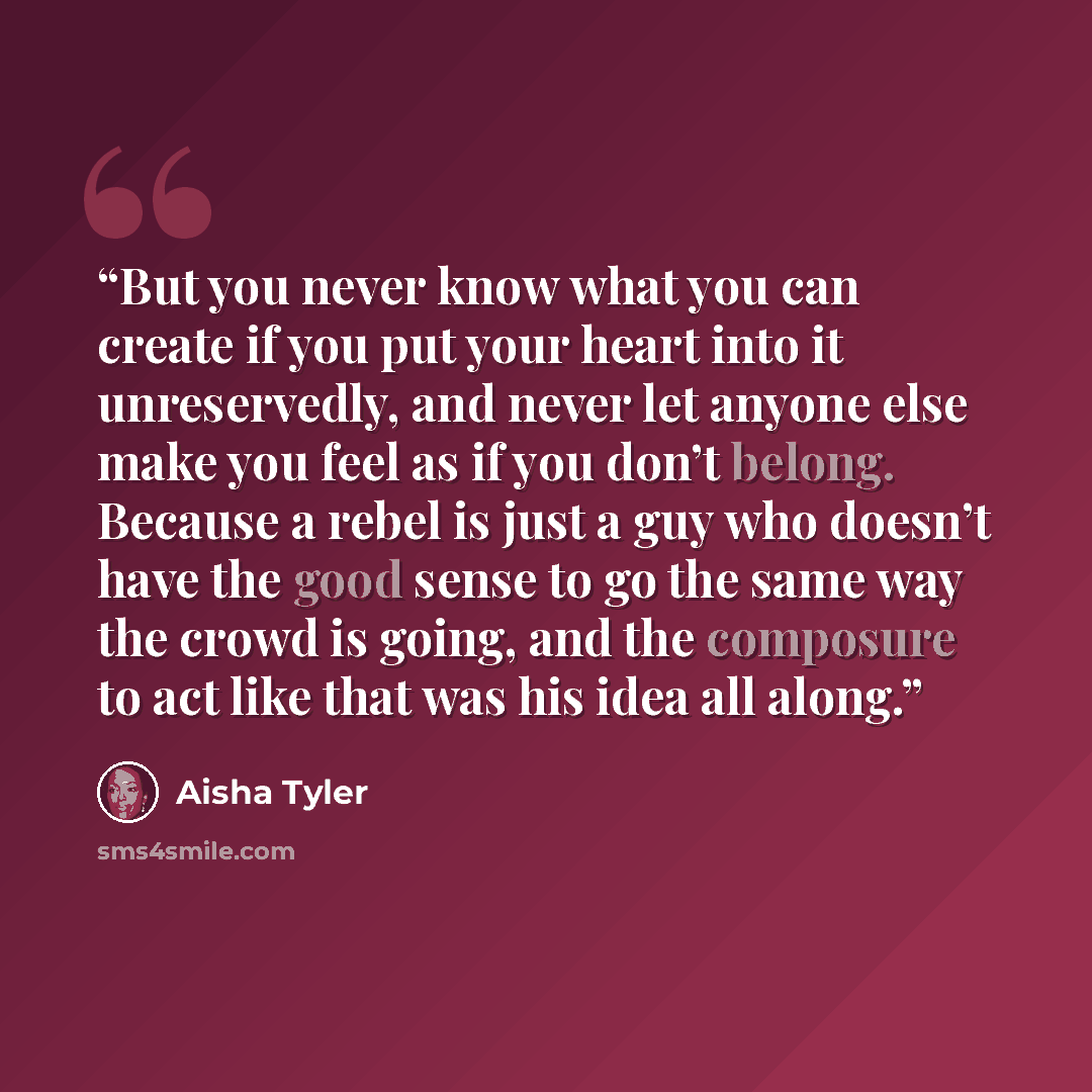 “But you never know what you can create if you put your heart into it unreservedly, and never let anyone else make you feel as if you don’t belong. Because a rebel is just a guy who doesn’t have the good sense to go the same way the crowd is going, and the composure to act like that was his idea…” quote by Aisha Tyler