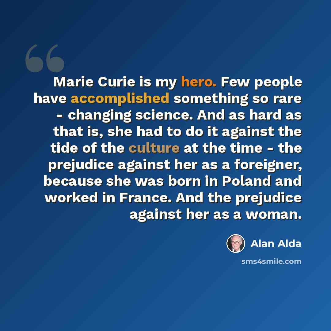 “Marie Curie is my hero. Few people have accomplished something so rare - changing science. And as hard as that is, she had to do it against the tide of the culture at the time - the prejudice against her as a foreigner, because she was born in Poland and worked in France. And the prejudice against…” quote by Alan Alda