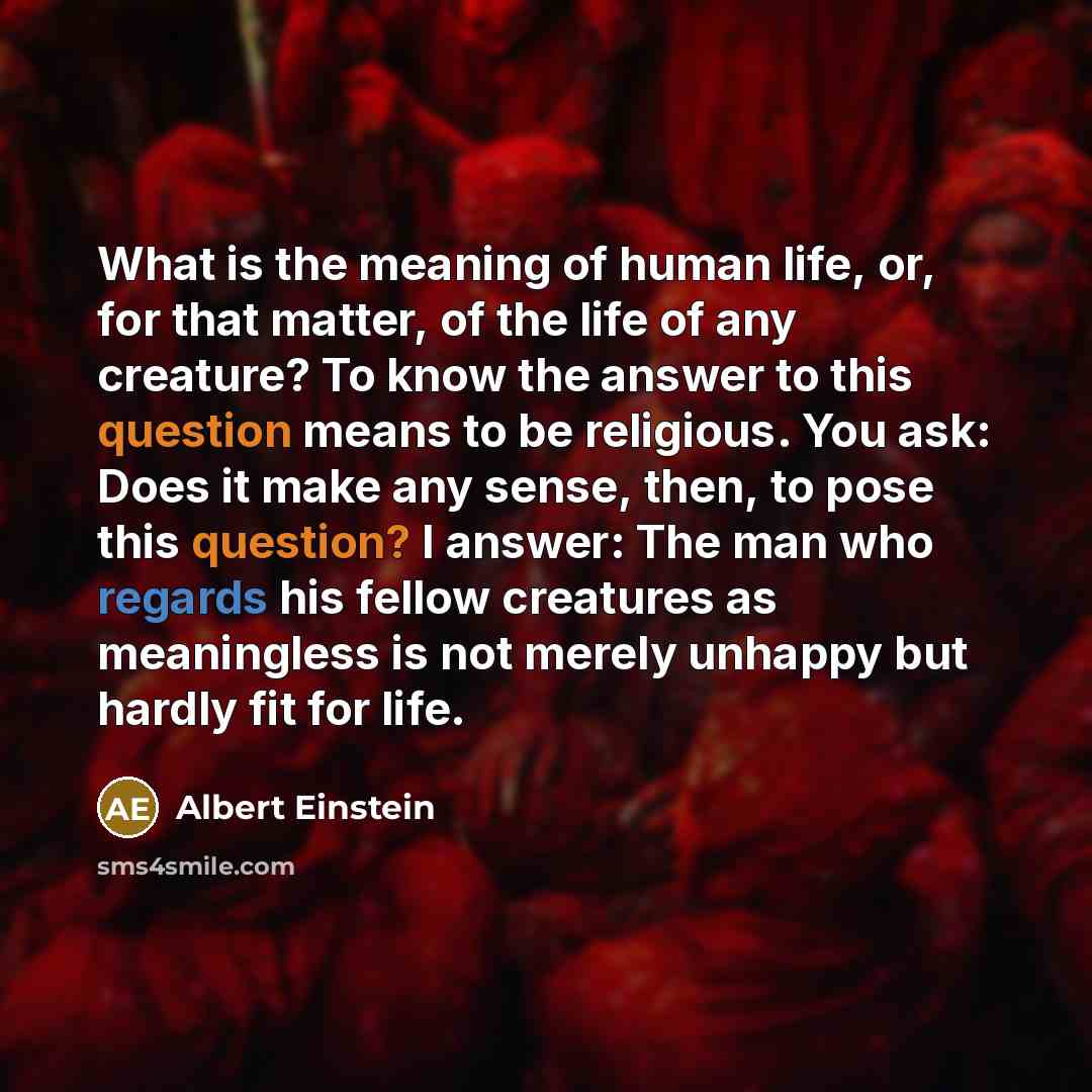 “What is the meaning of human life, or, for that matter, of the life of any creature? To know the answer to this question means to be religious. You ask: Does it make any sense, then, to pose this question? I answer: The man who regards his fellow creatures as meaningless is not merely unhappy but…” quote by Albert Einstein