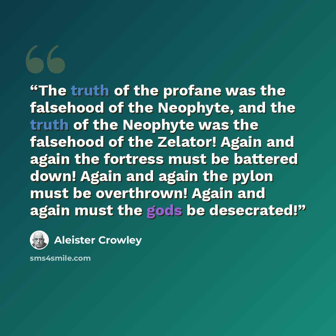 “The truth of the profane was the falsehood of the Neophyte, and the truth of the Neophyte was the falsehood of the Zelator! Again and again the fortress must be battered down! Again and again the pylon must be overthrown! Again and again must the gods be desecrated!” quote by Aleister Crowley