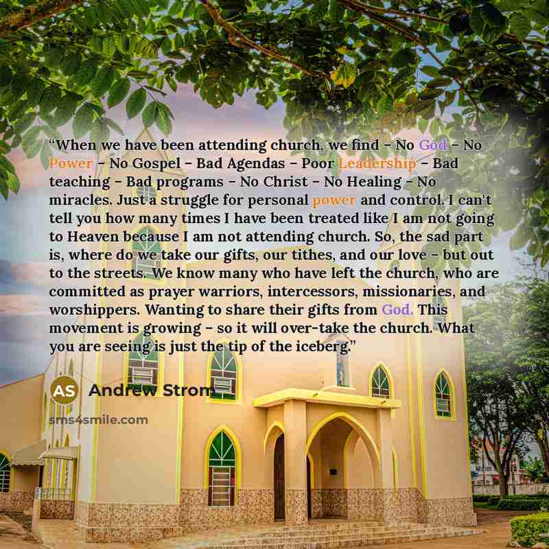“When we have been attending church, we find – No God – No Power – No Gospel – Bad Agendas – Poor Leadership – Bad teaching – Bad programs – No Christ – No Healing – No miracles. Just a struggle for personal power and control. I can't tell you how many times I have been treated like I am not going…” quote by Andrew Strom