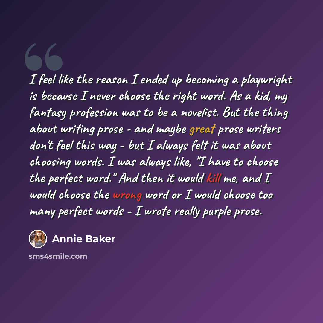 “I feel like the reason I ended up becoming a playwright is because I never choose the right word. As a kid, my fantasy profession was to be a novelist. But the thing about writing prose - and maybe great prose writers don't feel this way - but I always felt it was about choosing words. I was…” quote by Annie Baker