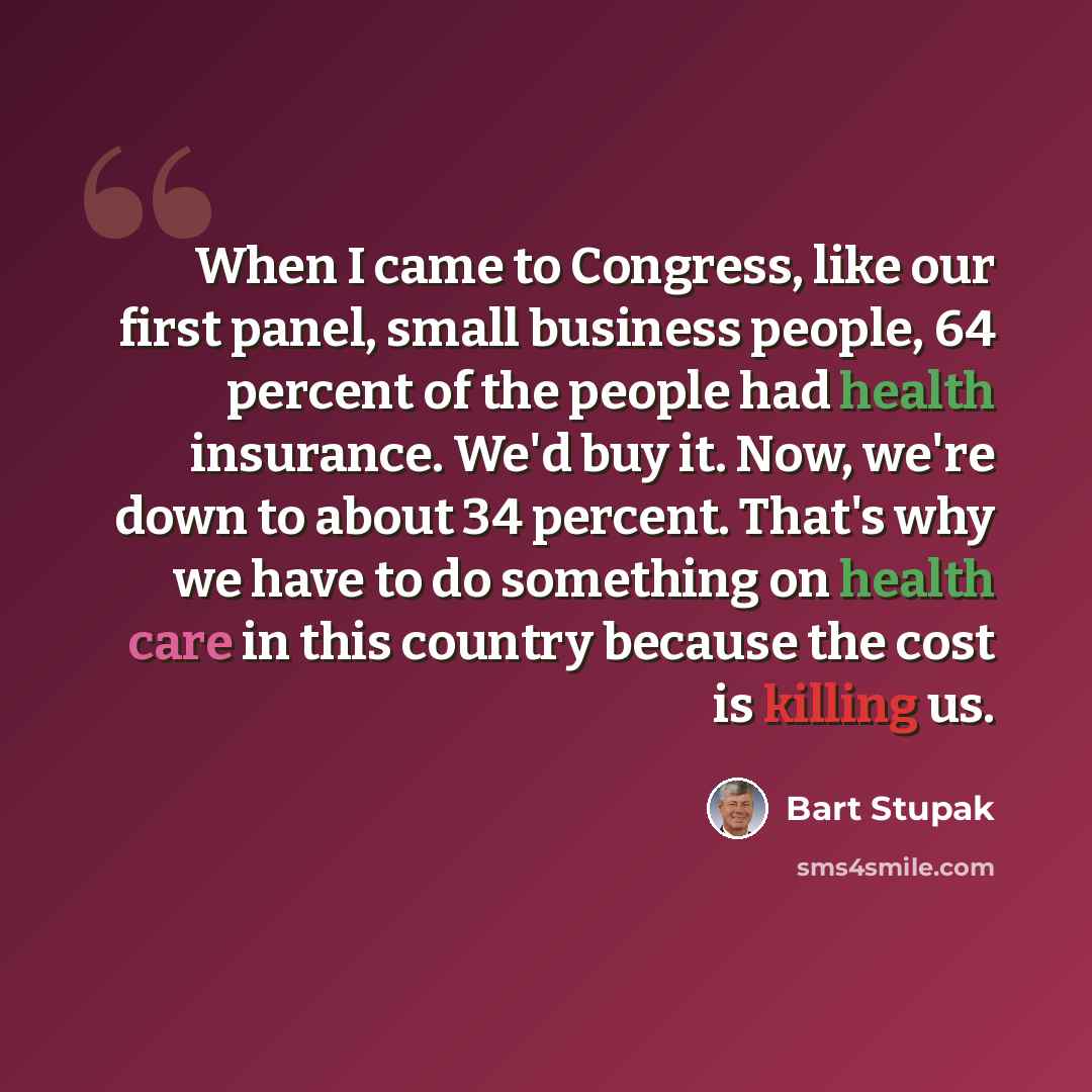 “When I came to Congress, like our first panel, small business people, 64 percent of the people had health insurance. We'd buy it. Now, we're down to about 34 percent. That's why we have to do something on health care in this country because the cost is killing us.” quote by Bart Stupak