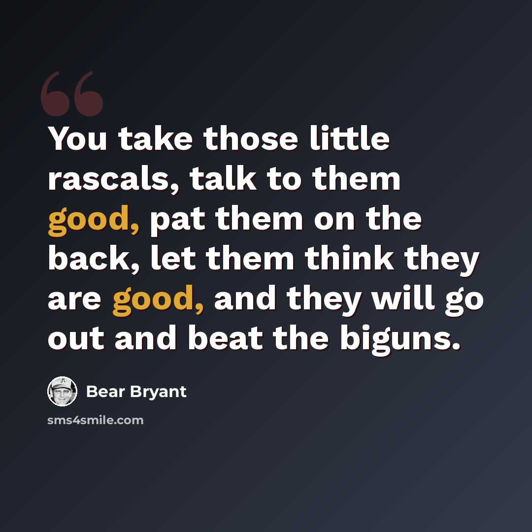 “You take those little rascals, talk to them good, pat them on the back, let them think they are good, and they will go out and beat the biguns.” quote by Bear Bryant
