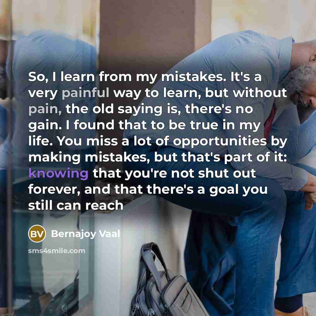 “So, I learn from my mistakes. It's a very painful way to learn, but without pain, the old saying is, there's no gain. I found that to be true in my life. You miss a lot of opportunities by making mistakes, but that's part of it: knowing that you're not shut out forever, and that there's a goal you…” quote by Bernajoy Vaal