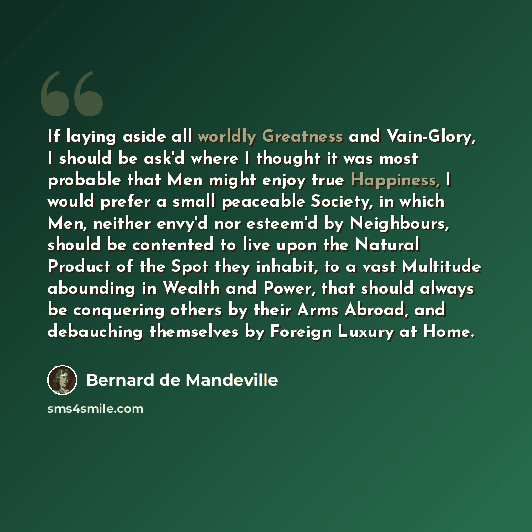 “If laying aside all worldly Greatness and Vain-Glory, I should be ask'd where I thought it was most probable that Men might enjoy true Happiness, I would prefer a small peaceable Society, in which Men, neither envy'd nor esteem'd by Neighbours, should be contented to live upon the Natural Product…” quote by Bernard de Mandeville