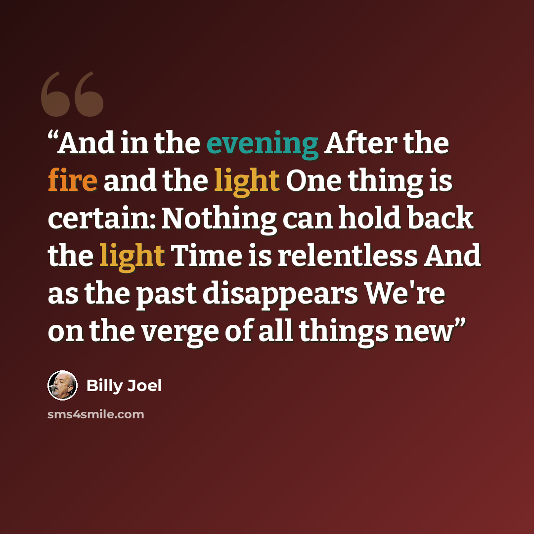 “And in the evening After the fire and the light One thing is certain: Nothing can hold back the light Time is relentless And as the past disappears We're on the verge of all things new” quote by Billy Joel