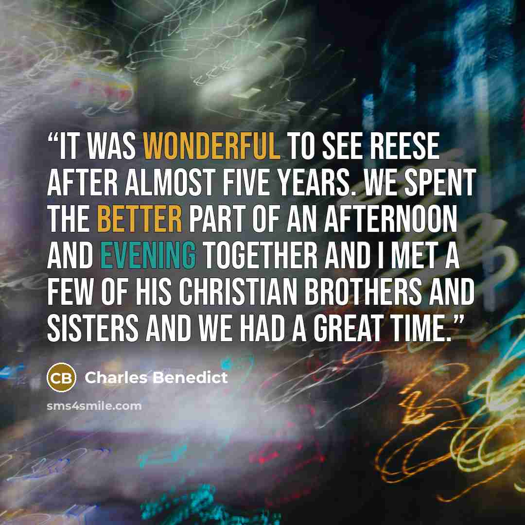 “It was wonderful to see Reese after almost five years. We spent the better part of an afternoon and evening together and I met a few of his Christian brothers and sisters and we had a great time.” quote by Charles Benedict