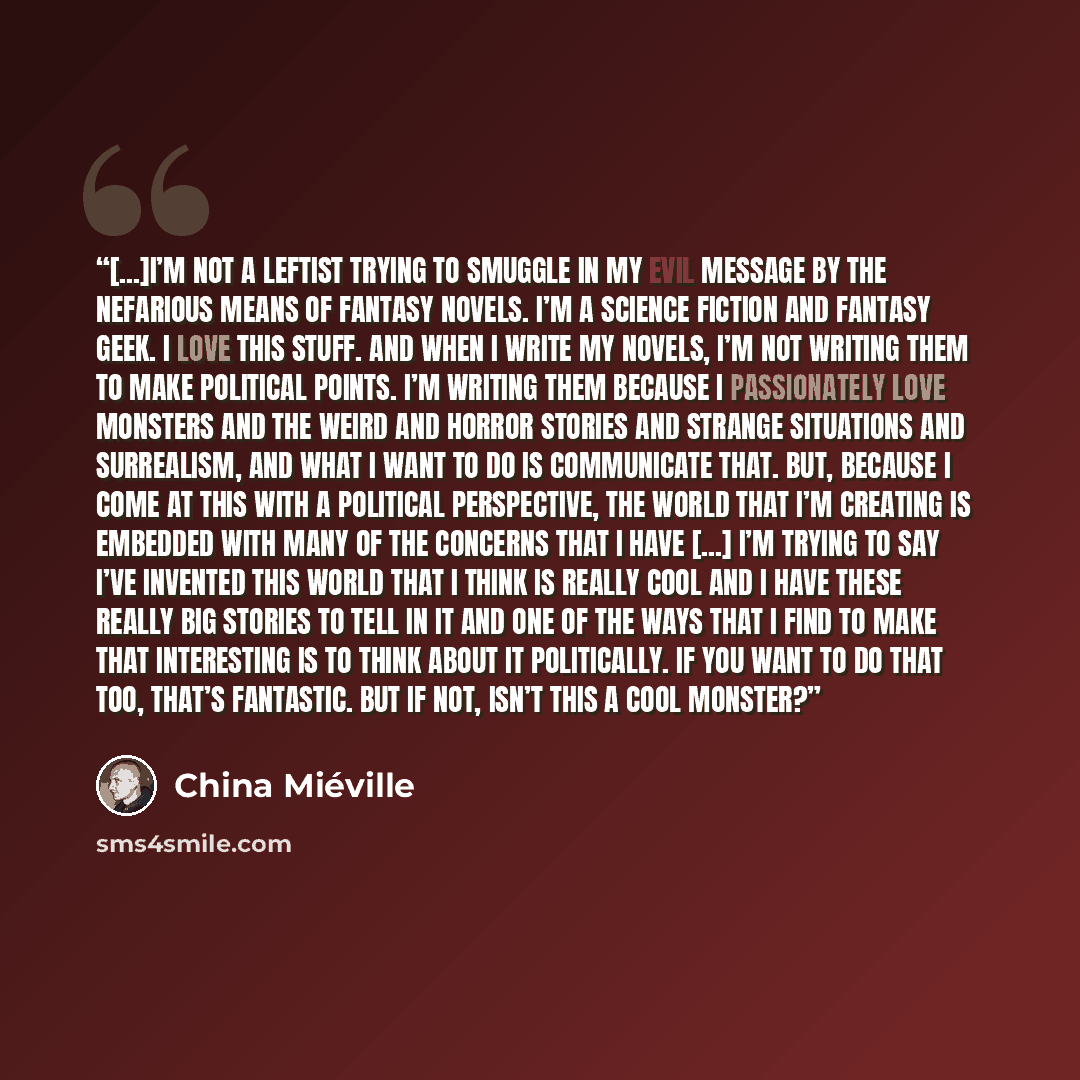 “[...]i’m not a leftist trying to smuggle in my evil message by the nefarious means of fantasy novels. I’m a science fiction and fantasy geek. I love this stuff. And when I write my novels, I’m not writing them to make political points. I’m writing them because I passionately love monsters and the…” quote by China Miéville