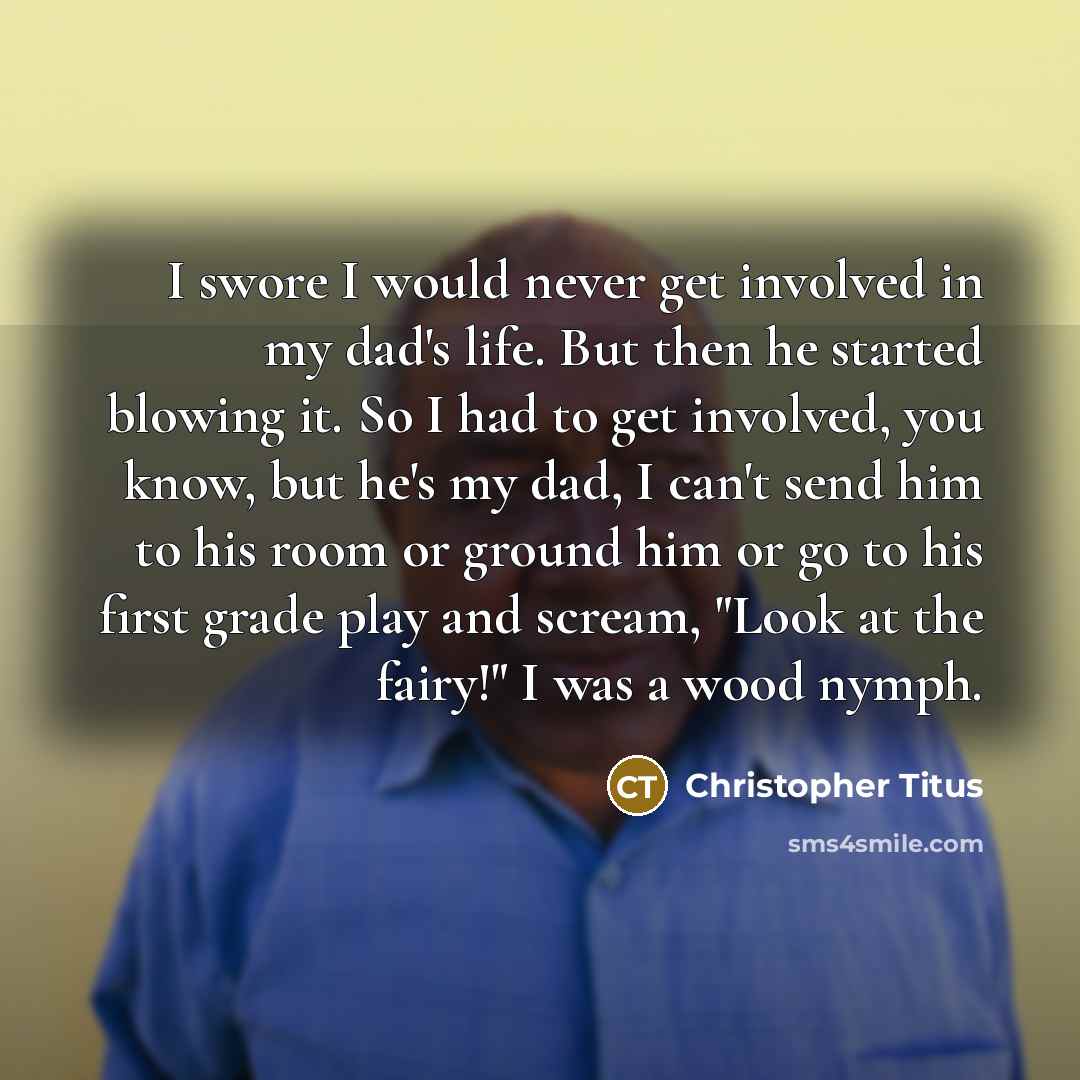“I swore I would never get involved in my dad's life. But then he started blowing it. So I had to get involved, you know, but he's my dad, I can't send him to his room or ground him or go to his first grade play and scream, "Look at the fairy!" I was a wood nymph.” quote by Christopher Titus